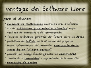 ventajas del Software Libre
para el cliente:
●
ausencia de limitaciones administrativas artificiales
●
uso de estándares y tecnologías abiertas: mayor
facilidad de extensión y de interconexión
●
formatos estándares: garantía de futuro sobre los datos
●
posibilidad de influir en la dirección del proyecto
●
mayor independencia del proveedor: eliminación de la
situación de “cliente cautivo”
●
posesión del código fuente: garantía de continuidad
●
tamaño de la comunidad: aseguramiento de la inversión
●
reducción de costes
 