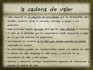 la cadena de valor
●
cada empresa es un conjunto de actividades que se desempeñan para
diseñar, producir, llevar al mercado, entregar y apoyar a sus
productos
●
cada actividad emplea recursos para aportar valor añadido al resultado
●
el valor es la cantidad que los compradores están dispuestos a pagar
por lo que una empresa les proporciona
●
una empresa es lucrativa si el valor que impone excede los costos
implicados en crearlo
●
las actividades pueden ser representadas usando una cadena de valor
●
la cadena de valor despliega el valor total, y consiste en las
actividades de valor y del margen
●
obtener y mantener ventajas competitivas depende de comprender y
manejar la cadena de valor
 