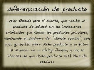 diferenciación de producto
valor añadido para el cliente, que recibe un
producto de calidad sin las limitaciones
artificiales que tienen los productos privativos,
eliminando el síndrome del “cliente cautivo”, con
unas garantías sobre dicho producto y su futuro
al disponer de su código fuente, y con la
libertad de que dicho producto está libre de
ataduras
 