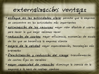 externalización: ventajas
●
enfoque en las actividades clave: permite que la empresa
se concentre en las actividades más importantes
●
optimización de los recursos: mayor valor añadido al usarlos
para hacer lo que mejor sabemos hacer
●
reducción de costes: mayor eficiencia, economías de escala
de las que se beneficia la empresa cliente
●
mejora de la calidad: mayor especialización, tecnologías más
avanzadas
●
flexibilización y reducción del riesgo: transformación
de costes fijos en variables
●
mayor capacidad de reacción: disminuye la inercia de la
empresa a la hora de realizar cambios
 