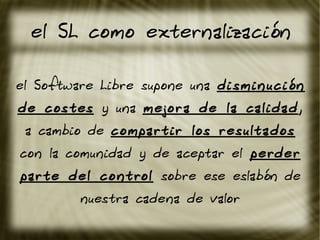 el SL como externalización
el Software Libre supone una disminución
de costes y una mejora de la calidad,
a cambio de compartir los resultados
con la comunidad y de aceptar el perder
parte del control sobre ese eslabón de
nuestra cadena de valor
 