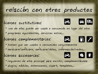 relación con otros productos
bienes sustitutivos:
●
ºuno de ellos puede ser usado o consumido en lugar del otro
●
programas equivalentes, servicios online,...
bienes complementarios:
●
tienen que ser usados o consumidos conjuntamente
●
hardware/software, software/datos, información/redes,...
bienes accesorios:
●
requieren de otro principal para existir, complementándolo
●
plugins, módulos, extensiones, clipart, templates,...
 