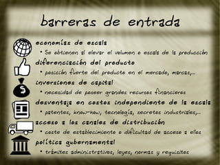 barreras de entrada
economías de escala
●
Se obtienen al elevar el volumen o escala de la producción
diferenciación del producto
●
posición fuerte del producto en el mercado, marcas,...
inversiones de capital
●
necesidad de poseer grandes recursos financieros
desventaja en costos independiente de la escala
●
patentes, know-how, tecnología, secretos industriales,...
acceso a los canales de distribución
●
coste de establecimiento o dificultad de acceso a ellos
política gubernamental
●
trámites administrativos, leyes, normas y requisitos
 