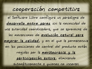 cooperación competitiva
el Software Libre configura un paradigma de
desarrollo entre pares sin la necesidad de
una autoridad coordinadora, que se aprovecha de
los mecanismos de evolución natural para
mejorar la calidad, y en el que la permanencia
en las posiciones de control del producto están
regidas por la meritocracia y la
participación activa, eliminando
automáticamente a quienes no innovan
 