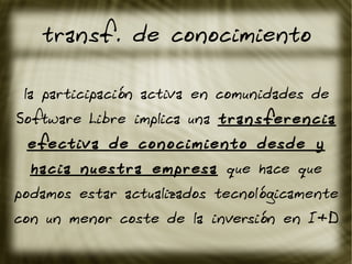 transf. de conocimiento
la participación activa en comunidades de
Software Libre implica una transferencia
efectiva de conocimiento desde y
hacia nuestra empresa que hace que
podamos estar actualizados tecnológicamente
con un menor coste de la inversión en I+D
 