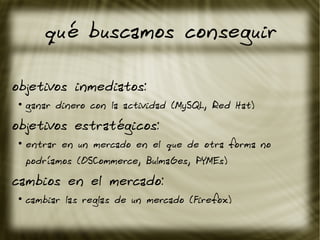 qué buscamos conseguir
objetivos inmediatos:
●
ganar dinero con la actividad (MySQL, Red Hat)
objetivos estratégicos:
●
entrar en un mercado en el que de otra forma no
podríamos (OSCommerce, BulmaGes, PYMEs)
cambios en el mercado:
●
cambiar las reglas de un mercado (Firefox)
 