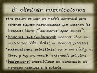 B: eliminar restricciones
otra opción es usar un modelo comercial para
saltarse algunas restricciones que imponen las
licencias libres (“commercial open source”):
●
licencia dual/multinivel: licencia libre muy
restrictiva (GPL, AGPL) vs. licencia privativa
●
extensiones privativas: parte del código es
libre, y hay una versión extendida privativa
●
badgeware: imposibilidad de eliminación de
mensajes relativos a la autoría
 