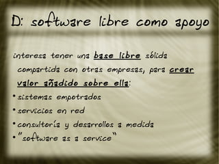 D: software libre como apoyo
interesa tener una base libre sólida
compartida con otras empresas, para crear
valor añadido sobre ella:
●
sistemas empotrados
●
servicios en red
●
consultoría y desarrollos a medida
●
“software as a service”
 