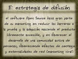 E: estrategia de difusión
el software Open Source basa gran parte
de su marketing en reducir las barreras a
la prueba y la adopción haciendo el producto
libremente accesible, y en favorecer el
desarrollo de una comunidad activa de
personas, favoreciendo efectos de contagio
y externalidades de red (marketing viral)
 