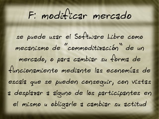 F: modificar mercado
se puede usar el Software Libre como
mecanismo de “commoditización” de un
mercado, o para cambiar su forma de
funcionamiento mediante las economías de
escala que se pueden conseguir, con vistas
a desplazar a alguno de los participantes en
el mismo u obligarle a cambiar su actitud
 