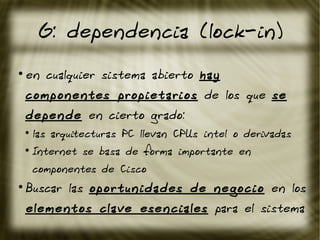 G: dependencia (lock-in)
●
en cualquier sistema abierto hay
componentes propietarios de los que se
depende en cierto grado:
●
las arquitecturas PC llevan CPUs intel o derivadas
●
Internet se basa de forma importante en
componentes de Cisco
●
Buscar las oportunidades de negocio en los
elementos clave esenciales para el sistema
 