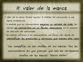 H: valor de la marca
●
valor de la marca (brand equity): la lealtad del consumidor a una
marca establecida
●
a medida que los consumidores mejoran su calidad de vida, las
marcas se convierten en un factor dominante en el proceso
de decisión del consumidor
●
las marcas ofrecen a los consumidores una forma más rápida de
identificar los productos y servicios que tienen alto valor
"Las compañías no son dueñas de sus marcas. Son los
consumidores los que piensan que son los verdaderos
dueños de las marcas" (Kevin Keller)
 
