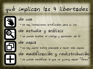 qué implican las 4 libertades
de uso
●
no hay limitaciones artificiales para su uso
de estudio y análisis
●
se puede auditar el código y aprender de él
de copia
●
no hay coste extra asociado a hacer más copias
de modificación y redistribución
●
se puede modificar lo que se quiera, hacer “forks”
 