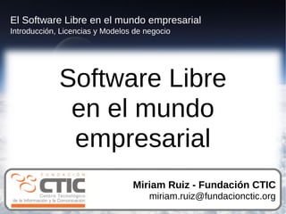 El Software Libre en el mundo empresarial
Introducción, Licencias y Modelos de negocio




             Software Libre
              en el mundo
              empresarial
                                 Miriam Ruiz - Fundación CTIC
                                      miriam.ruiz@fundacionctic.org
 