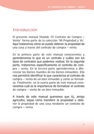 EL CONTRATO DE COMPRA - VENTA

Introducción
El presente manual titulado “El Contrato de Compra –
Venta” forma parte de la colección “Mi Propiedad y Yo”.
Aquí trataremos cómo se puede obtener la propiedad de
una cosa a través del contrato de compra – venta.
En la primera parte de este manual conoceremos y
aprenderemos lo que es un contrato y cuáles son los
tipos de contratos que podemos realizar. En la segunda
parte, trataremos específicamente el contrato de compra – venta. En la tercera parte aprenderemos a diferenciar los bienes muebles de los bienes inmuebles. Ello
nos permitirá identificar lo que caracteriza al contrato de
compra – venta de un bien inmueble y cómo se formaliza. Finalmente, en la cuarta parte de este manual conoceremos cuál es la importancia de formalizar el contrato
de compra – venta de un bien inmueble.
A través de este manual queremos que tú, amigo
agricultor, sepas cómo transferir la propiedad u obtener la propiedad de una cosa mediante un contrato de
compra – venta.

5

 