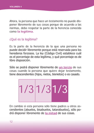 12
VOLUMEN 4
Ahora, la persona que hace un testamento no puede dis-
poner libremente de sus cosas porque de acuerdo a las
normas, debe respetar la parte de la herencia conocida
como la legítima.
¿Qué es la legítima?
Es la parte de la herencia de la que una persona no
puede decidir libremente porque está reservada para los
herederos forzosos. La ley (Código Civil) establece cuál
es el porcentaje de esta legítima, y qué porcentaje es de
libre disposición.	
Sólo se podrá disponer libremente de un tercio de sus
cosas cuando la persona que quiere dejar testamento,
tiene descendientes (hijos, nietos, bisnietos) o es casado.
1/31/31/3
En cambio si esta persona sólo tiene padres u otros as-
cendientes (abuelos, bisabuelos, tatarabuelos), sólo po-
drá disponer libremente de la mitad de sus cosas.
 