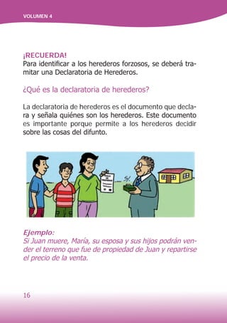 16
VOLUMEN 4
¡RECUERDA!
Para identificar a los herederos forzosos, se deberá tra-
mitar una Declaratoria de Herederos.
¿Qué es la declaratoria de herederos?
La declaratoria de herederos es el documento que decla-
ra y señala quiénes son los herederos. Este documento
es importante porque permite a los herederos decidir
sobre las cosas del difunto.
Ejemplo:
Si Juan muere, María, su esposa y sus hijos podrán ven-
der el terreno que fue de propiedad de Juan y repartirse
el precio de la venta.
 