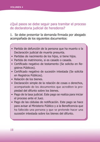 18
VOLUMEN 4
¿Qué pasos se debe seguir para tramitar el proceso
de declaratoria judicial de herederos?
1. Se debe presentar la demanda firmada por abogado
acompañada de los siguientes documentos:
•	 Partida de defunción de la persona que ha muerto o la
Declaración judicial de muerte presunta.
•	 Partidas de nacimiento de los hijos, si tiene hijos.
•	 Partida de matrimonio, si es casado o casada.
•	 Certificado negativo de testamento (Se solicita en Re-
gistros Públicos).
•	 Certificado negativo de sucesión intestada (Se solicita
en Registros Públicos).
•	 Relación de los bienes.
•	 Declaración simple de la relación de cosas o derechos,
acompañado de los documentos que acrediten la pro-
piedad del difunto sobre los bienes.
•	 Pago de la tasa judicial. Este pago se realiza para iniciar
el proceso ante el Juez.
•	 Pago de las cédulas de notificación. Este pago se hace
para avisar al Ministerio Público y a la Beneficencia que
ha fallecido una persona y que se pretende hacer una
sucesión intestada sobre los bienes del difunto.
 