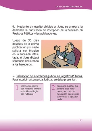 LA SUCESIÓN O HERENCIA
21
4. Mediante un escrito dirigido al Juez, se anexa a la
demanda la constancia de inscripción de la Sucesión en
Registros Públicos y las publicaciones.
Luego de 30 días
después de la última
publicación y si nadie
solicita ser incluido
en la sucesión intes-
tada, el Juez dictará
sentencia declarando
a los herederos.
5. Inscripción de la sentencia judicial en Registros Públicos.
Para inscribir la sentencia Judicial, se debe presentar:
Sentencia Judicial que
declara a los here-
deros, así como la
Resolución que declara
consentida o ejecuto-
riada.
1 2Solicitud de inscrip-
ción mediante formato
obtenido en Regis-
tros Públicos.
 