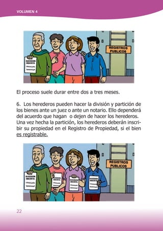 22
VOLUMEN 4
El proceso suele durar entre dos a tres meses.
6. Los herederos pueden hacer la división y partición de
los bienes ante un juez o ante un notario. Ello dependerá
del acuerdo que hagan o dejen de hacer los herederos.
Una vez hecha la partición, los herederos deberán inscri-
bir su propiedad en el Registro de Propiedad, si el bien
es registrable.
 