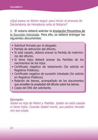 24
VOLUMEN 4
¿Qué pasos se deben seguir para iniciar el proceso de
Declaratoria de Herederos ante el Notario?
1. El notario deberá solicitar la Anotación Preventiva de
la Sucesión Intestada. Para ello, se deberá entregar los
siguientes documentos:
•	Solicitud firmada por el abogado.
•	Partida de defunción del difunto.
•	Si está casado, deberá anexar la Partida de matrimo-
nio del difunto.
•	Si tiene hijos deberá anexar las Partidas de los
nacimientos de los hijos.
•	Certificado negativo de testamento (Se solicita en
Registros Públicos).
•	Certificado negativo de sucesión intestada (Se solicita
en Registros Públicos).
•	Relación de bienes, acompañado de los documentos
que acrediten la propiedad del difunto sobre los bienes.
•	Copia del DNI del solicitante.
Ejemplo:
Isabel es hija de Pedro y Matilde. Isabel no está casada
ni tiene hijos. Cuando Isabel murió, sus padres hereda-
ron sus cosas.
 