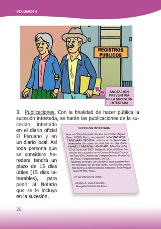26
VOLUMEN 4
3. Publicaciones. Con la finalidad de hacer pública la
sucesión intestada, se harán las publicaciones de la su-
cesión intestada
en el diario oficial
El Peruano y en
un diario local. Así
toda persona que
se considere he-
redera tendrá un
plazo de 15 días
útiles (15 días la-
borables), para
pedir al Notario
que se le incluya
en la sucesión.
SUCESIÓN INTESTADA
Ante mi Oficio Notarial ubicado en el Jirón Miguel
Grau Nº309, Pisco; se presentó doña MATILDE
CANCHARI SECADA, solicitando la Sucesión
Intestada de quien en vida fue su hija doña
ISABEL CÓRDOVA CANCHARI, fallecida el día
02 de Junio del 2007, habiendo sido el último do-
micilio del causante en el Centro Poblado Cabeza
de Toro S/N, Distrito de Independencia, Provincia
de Pisco y Departamento de Ica.
Quienes se crean con derecho, apersonarse den-
tro del plazo de 15 días útiles, con los documen-
tos de ley, al oficio notarial indicado: Jirón Miguel
Grau N°309, Pisco.
27 de febrero de 2007.-
Alcides A. Lazo Facundo.-
Abogado Notario de Pisco
ANOTACIÓN
PREVENTIVA
DE LA SUCESIÓN
INTESTADA
 