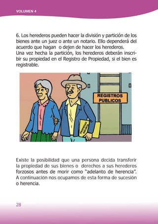 28
VOLUMEN 4
Existe la posibilidad que una persona decida transferir
la propiedad de sus bienes o derechos a sus herederos
forzosos antes de morir como “adelanto de herencia”.
A continuación nos ocupamos de esta forma de sucesión
o herencia.
6. Los herederos pueden hacer la división y partición de los
bienes ante un juez o ante un notario. Ello dependerá del
acuerdo que hagan o dejen de hacer los herederos.
Una vez hecha la partición, los herederos deberán inscri-
bir su propiedad en el Registro de Propiedad, si el bien es
registrable.
 