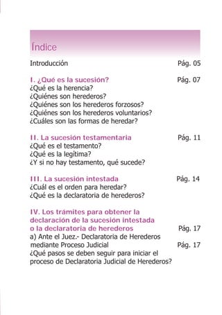 LA SUCESIÓN O HERENCIA
3
Índice
Introducción Pág. 05
I. ¿Qué es la sucesión? Pág. 07
¿Qué es la herencia?
¿Quiénes son herederos?
¿Quiénes son los herederos forzosos?
¿Quiénes son los herederos voluntarios?
¿Cuáles son las formas de heredar?
II. La sucesión testamentaria Pág. 11
¿Qué es el testamento?
¿Qué es la legítima?
¿Y si no hay testamento, qué sucede?
III. La sucesión intestada Pág. 14
¿Cuál es el orden para heredar?
¿Qué es la declaratoria de herederos?
IV. Los trámites para obtener la
declaración de la sucesión intestada
o la declaratoria de herederos Pág. 17
a) Ante el Juez.- Declaratoria de Herederos
mediante Proceso Judicial Pág. 17
¿Qué pasos se deben seguir para iniciar el
proceso de Declaratoria Judicial de Herederos?
 