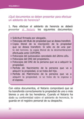 30
VOLUMEN 4
Con estos documentos, el Notario comprobará que se
ha transferido correctamente la propiedad de uno o más
bienes a uno de los herederos. Cuando el Notario ha
dado su conformidad sobre el adelanto de herencia, lo
guarda en el registro personal de su despacho.
•	Solicitud firmada por abogado.
•	Fotocopia del título de propiedad que se desea transferir.
•	Copia literal de la inscripción de la propiedad
que se desea transferir. Si sólo es de una par-
te del terreno, la copia literal de la desmembración
efectuada ante COFOPRI.
•	Fotocopia del autoavalúo cancelado del último año.
•	Fotocopia del DNI del propietario.
•	Fotocopia del DNI de la persona que va a adquirir la
propiedad.
•	Partida de Nacimiento de la persona que va a
adquirir la propiedad, si se trata del hijo.
•	Partida de Matrimonio de la persona que va a
adquirir la propiedad, si se trata de la esposa o
el esposo.
¿Qué documentos se deben presentar para efectuar
un adelanto de herencia?
1. Para efectuar el adelanto de herencia se deberá
presentar al Notario los siguientes documentos:
 