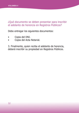 32
VOLUMEN 4
¿Qué documento se deben presentar para inscribir
el adelanto de herencia en Registros Públicos?
Debo entregar los siguientes documentos:
•	 Copia del DNI.
•	 Copia del Acta Notarial.
3. Finalmente, quien reciba el adelanto de herencia,
deberá inscribir su propiedad en Registros Públicos.
 