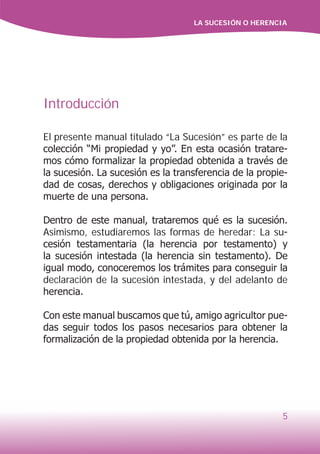 LA SUCESIÓN O HERENCIA
5
Introducción
El presente manual titulado “La Sucesión” es parte de la
colección “Mi propiedad y yo”. En esta ocasión tratare-
mos cómo formalizar la propiedad obtenida a través de
la sucesión. La sucesión es la transferencia de la propie-
dad de cosas, derechos y obligaciones originada por la
muerte de una persona.
Dentro de este manual, trataremos qué es la sucesión.
Asimismo, estudiaremos las formas de heredar: La su-
cesión testamentaria (la herencia por testamento) y
la sucesión intestada (la herencia sin testamento). De
igual modo, conoceremos los trámites para conseguir la
declaración de la sucesión intestada, y del adelanto de
herencia.
Con este manual buscamos que tú, amigo agricultor pue-
das seguir todos los pasos necesarios para obtener la
formalización de la propiedad obtenida por la herencia.
 