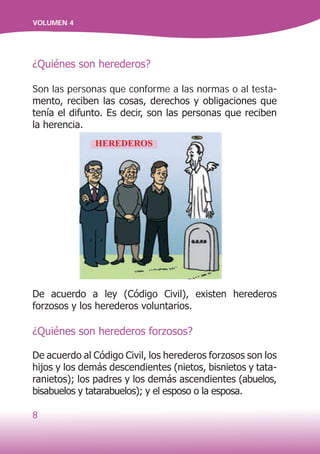 8
VOLUMEN 4
¿Quiénes son herederos?
Son las personas que conforme a las normas o al testa-
mento, reciben las cosas, derechos y obligaciones que
tenía el difunto. Es decir, son las personas que reciben
la herencia.
De acuerdo a ley (Código Civil), existen herederos
forzosos y los herederos voluntarios.
¿Quiénes son herederos forzosos?
De acuerdo al Código Civil, los herederos forzosos son los
hijos y los demás descendientes (nietos, bisnietos y tata-
ranietos); los padres y los demás ascendientes (abuelos,
bisabuelos y tatarabuelos); y el esposo o la esposa.
HEREDEROS
 