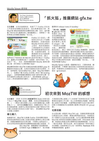 Mozilla Taiwan 貍現報


           Tim Chien (timdream)

                                              「抓火狐」推廣網站 gfx.tw
           Firefox 正體中文在地化
           gfx.tw 專案經理
           http://blog.timc.idv.tw



我是提姆，去年的這個時刻，我接下了 Firefox 的在地                   翻譯新的 release notes 的 bootleq。
工作與其他相關的技術部份。我也負責協助大家，將
                                                「抓火狐」推廣網
MozTW 網站與服務更新並轉移到新主機。另外，這年實
                                                站 gfx.tw 原本是
驗了新的在地化翻譯流程（像是翻譯站），與開發了一個
                                                柏強的 idea，從
即將推出的推廣活動網站「抓火狐」。
                                                去年底開始試著著
                 Firefox 3.5 在地化 一開             手把該構想實現。
                 始對在地化的工作滿戰                     我們最初的概念就
                 戰兢兢的，但後來發現                     如同網頁上使用
                 Mozilla 的在地化流程行                的 slogan 一樣：
                 之有年，有許多清楚的                     「用你的方式推廣
                 工具與說明可以知道目                     火狐」，讓使用者
                 前的開發進度與版本狀                     能自由登入，建立一個自己的 Firefox 推廣網頁，提供與
                 態。在處理的過程，也                     他或是他朋友最有關係、最有用的關於使用火狐的資訊，
                 要謝謝許多在討論區默                     而不是單一且過多資訊的產品介紹頁面。開發的過程有不
                 默幫忙的同好。總之，                     少的辛酸，但相信最後大家見到這個服務的時候會瞭解許
我們成功了和其他近 80 個在地化版本同步推出了 Firefox                多設計的含意。謝謝來參加 Mozilla Labs 與連續聚的朋友
3.5。翻譯以外的事情也做了一些變更，首先所有的「你」                     們在不同場合提供的指教。歡迎您體驗「抓火狐」，一起
改成了「您」，另外，即時新聞經過與 Mozilla 漫長的溝                  和我們推廣 Firefox。
通之後，終於換成了公視新聞的 feed。
                                                Mozilla Taiwan 社群是一個歡樂的地方，只要有熱情，願
網站轉移與更新 MozTW 的網站直到最近都還是 piaip 長                意投資時間，不需要什麼技術能力或是特殊技能就能加入
輩當時所架設的主機，也有許多過時的內容未及更新。今                       我們。即便是核心的業務如在地化，我們都很歡迎這樣的
年，我們更新了部份的網站內容（像是「MozTW 軟體列                     朋友。■ timdream
表」）、從網站下載 Firefox 的流程（新的下載 landing
page），並將服務慢慢地轉換到 OSSF 提供的新主機。目
前討論區和主網站都已經完成了；這些要謝謝 softcup、
irvin （熬夜做網頁樣式圖呀）、還有每次小版本更新幫忙




           蝦蝦
           MozTW 社群成員
           http://www.plurk.com/lobstershia


                                              初次來到 MozTW 的感想
           http://lobstershia.blogspot.com/




我是蝦仔，2009 年初時在南區總司令 Ir vin 的兩句話                 大家都是在開心過嗨（!?）的狀態下很神奇的完成了各種
下加入了 MozTW（Irvin：阿民，你回去寄個論壇信給                   事項的討論與工作分配。加上社群裡面臥虎藏龍，看見每
蝦。），一開始只是在網路上加入大家的議題討論（其實                       個人都是不同的驚喜，也會帶動起想要付出些什麼去幫忙
是亂入！），後來因為柏強的號召，陸續的參加了兩三次                       的動力!很喜歡能待在這個萬分歡樂又熱血致力的 group
的活動後聚會（這裡可以發哀怨語拜託活動不要放在平常                       裡~
日讓上班族產生怨念流口水嗎？XD），更加瞭解 MozTW
大家義工的精神。                                        社群活動
                                                台北固定週一都會有 MozTW Lab，其實挺羨慕有這樣
雜七雜八                                            比較固定式的小聚會，畢竟成員們散居各地，有個固定
這幾個月來，MozTW 在推廣 Firefox 及其相關活動時，                的小聚會可以拉近彼此的距離，也可以讓想要參觀/瞭解
感受到成員們是完全義工性質但用無比歡樂的心態在活動                       MozTW 的新朋友知道要往哪邊去找尋。附和 Irvin 的提
著。其實這種義務性的社群活動，不夠熱心或熱血的人，                       議，希望能在高雄/台南交通便利的地點舉辦聚會，也可以
往往在某些時候或遇到某些難關後就會自動打退堂鼓，可                       一個月在高雄一個月在台南，說不定會有除了固定成員之
       是在 MozTW，蝦蝦還看不到這種現象，                     外的驚喜！或者高雄也可以找一段時間在 Toomore 家做
       在有個很 high 的柏強感染下，每次聚會                    早餐會報聚會哦。■ 蝦仔


           2
 