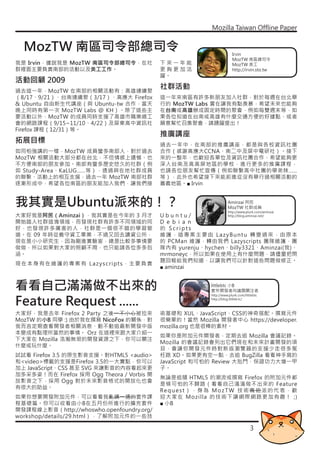 Mozilla Taiwan Offline Paper


  MozTW 南區司令部總司令                                                           Irvin
                                                                           MozTW 南區總司令
我是 Irvin，據說我是 MozTW 南區司令部總司令，在社             下來一年能                          MozTW 美工
群裡面主要負責南部的活動以及美工工作。                         更夠更加活                          http://irvin.sto.tw
                                            躍。
活動回顧 2009
過去這一年，MozTW 在南部的相關活動有：高雄連續聚
                                            社群活動
（8/17、9/21）、台南連續聚（3/17）、高應大 Firefox         這一年來南區有許多新朋友加入社群，對於每週在台北舉
& Ubuntu 自由新生代講座（與 Ubuntu-tw 合作，當天          行的 MozTW Labs 實在讓我有點羨慕，希望未來也能夠
晚上同時有第一次 MozTW Labs @ KH）。除了這些主             在台南或高雄辦成固定時間的聚會，例如每雙週末等，如
要活動以外，MozTW 的成員同時支援了高雄市職業總工                 果各位知道在台南或高雄有什麼交通方便的好據點、或者
會的網路課程（9/15~11/10、4/22）及屏東高中資訊社             願意幫忙召集聚會，請踴躍提出！
Firefox 課程（12/31）等。
                                            推廣講座
拓展目標                                        過去一年中，在南部的推廣講座，都是與各校資訊社團
如同柏強講的一樣，MozTW 成員蠻多南部人，對於過去                 合作（感謝高應大CCNA、南二中及屏中電研社）。接下
MozTW 相關活動大部分都在台北，不但情感上遺憾、也                 來的一整年，也歡迎各單位及資訊社團合作，希望能夠更
不方便南部的朋友參加。南部有蠻多歷史悠久的社群（例                   深入台南及高高屏地區的學校，進行更多的推廣課程，
如 Study-Area、KaLUG……等），透過與在地社群成員            也請各位朋友幫忙宣傳（例如聯繫高中社團的學弟妹……
的聯繫、活動上的相互支援，過去一年 MozTW 南部社群                等），此外也希望接下來能前進從沒有舉行過相關活動的
逐漸形成中，希望各位南區的朋友能加入我們，讓我們接                   嘉義地區。■ Irvin


我其實是Ubuntu派來的！？                                                         Aminzai 阿民
                                                                        MozTW 社群成員
                                                                        http://www.plurk.com/aminzai
大家好我是阿民（Aminzai），我其實是在今年的 3 月才              Ubuntu/            http://blog.aminzai.net/

開始踏入社群這塊領域，而發現社群有許多不同領域的同                   D e b i a n
好，也發現許多厲害的人，社群是一個很不錯的學習管                    的 Scripts
道。在 09 年時從義守資工畢業，不過又回去讀資公所，                 維護，這專案主要由 LazyBuntu 轉變過來，由原本
現在是小小研究生，因為剛進實驗室，總是比較多事情要                   的 PCMan 維護，轉由我們 Lazyscripts 團隊維護，團
做做，所以如果對大家的照顧不周，也只能請各位多多包                   隊內有 yurenju、hychen、billy3321、Aminzai(我)、
涵。                                          mrmoneyc，所以如果在使用上有什麼問題，請儘量把問
                                            題回報給我們知道，以讓我們可以針對這些問題做修正。
現在本身有在維護的專案有 Lazyscripts，主要負責
                                            ■ aminzai


看看自己滿滿做不出來的                                                   littlebtc 小B
                                                              套件開發者向議題關注者


Feature Request ......
                                                              http://www.plurk.com/littlebtc
                                                              http://blog.littleb.tc/



大家好，我是去年 Firefox 2 Party 之後一不小心被拉來          術基礎和 XUL、JavaScript、CSS的神奇搭配。撰寫元件
MozTW 的小B 同學 :) 由於我在撰寫 NicoFox 的關係，對        很簡單的！當然 Mozilla 開發者中心 https://developer.
我而言定期查看開發者相關消息、動不動追最新開發中版                   mozilla.org 也是很棒的素材。
本變成有點理所當然的事情。 Orz 在這裡來跟大家介紹一
                                            如果你是附加元件開發者，定期去追 Mozilla 會議記錄。
下大家在 Mozilla 浩瀚無垠的開發資源之下，你可以關注
                                            Mozilla 的會議記錄會列出它們現在和未來計畫開發的項
什麼或玩什麼。
                                            目，會讓你開發元件時對新版瀏覽器的支援少走很多冤
試試看 Firefox 3.5 的原生影音支援。對HTML5 <audio>      枉路 XD。如果更有空一點，去追 BugZilla 看看神手寫的
和<video>標籤的支援是Firefox 3.5的一大賣點，你可以          JavaScript 和可怕的 Review 大批鬥，保證功力大增一甲
加上 JavaScript、CSS 甚至 SVG 來讓影音的內容看起來更        子。
加多采多姿！而在 Firefox 採用 Ogg Theora / Vorbis 開
                                            無論是追隨 HTML5 的潮流或撰寫 Firefox 的附加元件都
放影音之下，採用 Ogg 對於未來影音格式的開放化也會
                                            是條可怕的不歸路（看看自己滿滿做不出來的 Feature
有很大的助益。
                                            Re q u e s t ） ， 身 為 M o z T W 技 術 嘴 砲 派 的 代 表 ， 歡
如果你想要開發附加元件，可以看看我亂講一通的套件課                   迎大家在 Mozilla 的技術下讓網際網路更加有趣！ ;)
程基礎篇。你可以收看由小B在五月份所進行的擴充套件                   ■ 小B
開發課程線上影音（http://whoswho.openfoundry.org/
workshop/details/29.html），了解附加元件的一些技

                                                                                       3
 