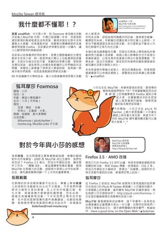 Mozilla Taiwan 貍現報

                                                            smallfish 小菲

   我什麼都不懂耶！？                                                MozTW 社群成員
                                                            http://www.plurk.com/smallfish515
                                                            http://smallfishlulu.blogspot.com/


我是 smallfish、中文是小菲，和 Toomore 參加幾次活動   的人都是非
決定進入MozTW 社群，大概已經接觸一年多，但是我對           本科系出身，卻因為相同興趣共同討論、進修甚至維護、
資訊管理的敏感程度並沒有很強，嚴格來說在社群中沒有             翻譯部份系統；年齡層也很廣從高中到社會人士都有。大
實質太大貢獻，但是寬鬆來說，很願意向週遭親朋好友推             家也不斷邀請朋友參加社群活動，另方面新血不斷流入代
薦使用這個 Firefox，目前還在思考要在短短一分鐘內，讓        表社群運作正常方向也正確。
人心動想使用的無敵話語。
                                      本身也參加過學藝性社團，但是在社群身上學到無私的奉
目前常以自身覺得好用的套件、佈景主題跟喜歡的方便性             獻與努力都讓人很感動，每個人耐心教導新手也不吝惜分
跟安全性來介紹，對一般使用者只要以上功能兼具就很喜             享最新資訊，以我本身而言漸漸分辨出什麼是瀏覽器、作
歡。尤其女生無法抗拒可愛、美觀的的佈景主題，常對朋             業系統、語法又有哪些，甚至如何快速得知最新網路資訊
友開玩笑說：這些使用上的概念我都懂所以你們應該也沒             進而讓生活更方便與人性化。
問題，等概念上都學會了想再深入學習時候，我再請一群
                                      未來希望將所學建立起家人、朋友的溝通系統，即使相隔
高手教你們高階，或是直接邀請他們參加活動。
                                      遙遠還是可以快速在網路上，瀏覽彼此的訊息讓心更加靠
09 年就讀義守大學財金系，進入社群後覺得很訝異大多數           近。■ smallfish



  狐耳摩莎 Foxmosa                            小莎出生在 MozTW，有著疼愛我的把拔、跟很棒的
暱稱：小莎                                         葛格和姐姐們陪伴 ^0^ 平常喜歡豎起耳朵收
性別：女                                           集 網 路 上的有趣事情及 Firefox 資訊分享
年齡：摩茲小學就讀中                                           給大家，也喜歡懶洋洋趴在把拔
生日：十月（天枰座）                                          頭上搖晃著尾巴搧風、順便用溫
個性：                                                 暖的狐毛幫把拔保暖！
 活潑、調皮 、友善、                                             今年開始，小莎正式在 plurk 和
 好奇心、正義感、分享...                                         twitter 上跟大家見面囉！小莎會在
興趣：逛網路，跟大家閒聊                                           網路上陪伴著大家玩耍，希望今年十
出沒地點：                                                 月的 MozTW 週年慶相關活動可以看
 @foxmosa（plurk/twitter）                              見大家哦 ^_^
 moztw.org, Mozilla Links 中文版




                                                       BobChao 趙柏強

    對於今年與小莎的感想
                                                       MozTW 社群連繫
                                                       簡單說就是雜工
                                                       http://blog.bobchao.net


我是柏強，在社群裡面主要負責聯絡協調、推廣計劃與
對外合作等事宜。2009 是 MozTW 成立五週年，我們先
                                      Firefox 3.5、AMO 改版
前完成了 Firefox 3.5 推出、附加元件網站改版、擴充套      期待已久的 Firefox 3.5 終於出爐，有很多與最新網路技術
件工作坊、「體驗 IE8」、摩茲連續聚等精彩豐富、展現           相關的新功能、例如 Video 標籤、地理資訊、CSS 3 等；
MozTW 社群魅力的活動，這都是大家齊心合作的結果。           附加元件網站也大幅修改，更推出「收藏集」這個利於分
在此，請先讓我簡單回顧一下上半年的重要事情：                享交流套件資訊的功能，都值得您馬上試試！

拓展範圍                                  狐耳摩莎
社群裡的許多成員其實都不在台北，事實上身為高雄               從 Firefox 2 前就在 MozTW 首頁與大家見過面的狐耳摩
人的我對於活動都在台北也不太服氣；今年我們持續               莎也有自己的 Plurk 與 Twitter 帳號囉！小莎會陪你聊天、
將活力推到大家的身邊，在上半年於桃園元智、彰                分享網路上的新鮮事、當然還有 MozTW 的最新資訊。現
化大葉、高雄高應大都辦過校園聚會，而在台南、                在就跟小莎交個朋友吧！ http://plurk.com/foxmosa 小
高雄也有連續聚等活動。下半年我們正尋求合作對                莎在這份離線報裡也有簡單的自我介紹。
象，在中部地區辦理擴充套件推廣講座；也歡迎有興
                                      MozTW 最愛網路與自由精神，接下來還有一些其他在
趣、能夠提供場地等資源的單位洽談合作，詳情請洽
                                      台灣推廣的企劃需要大家出一份力量、也期待您與我們一
       bobchao@mail.moztw.org。
                                      同為了推動自由文化、提升網際體驗的理念奮鬥。無論如
                                      何，Have a good time, on the Open Web！■ bobchao

            4
 