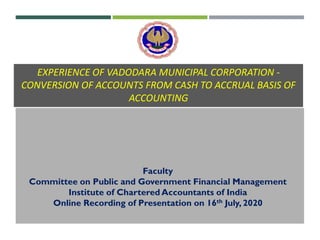 EXPERIENCE OF VADODARA MUNICIPAL CORPORATION -
CONVERSION OF ACCOUNTS FROM CASH TO ACCRUAL BASIS OF
ACCOUNTING
Faculty
Committee on Public and Government Financial Management
Institute of Chartered Accountants of India
Online Recording of Presentation on 16th July, 2020
 