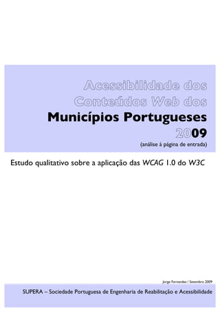 Acessibilidade dos
Conteúdos Web dos
Municípios Portugueses
2009
(análise à página de entrada)
Estudo qualitativo sobre a aplicação das WCAG 1.0 do W3C
Jorge Fernandes / Setembro 2009
SUPERA – Sociedade Portuguesa de Engenharia de Reabilitação e Acessibilidade
 