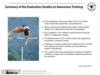 Summary of the Evaluation Studies on Awareness Training



                                                                • Some evaluation confirms the effect of CCT on trainees’
                                                                      cross-cultural skill, adjustment, and performance.

                                                                • Others have doubts regarding the quality of these studies
                                                                      whether CCT effectiveness has been demonstrated.

                                                                • Don’t establish a “link” between training and the measured
                                                                      effect on a dependent variable.

                                                                • The effectiveness of CCT in these studies was regarded as
                                                                      too positive in previous reviews.

                                                                • In general, it remains unclear which method of CCT is overall
                                                                      most effective and which methods are most effective in
                                                                      specific contingencies.

                                                                • The result for the same studies does not always correspond
                                                                      in different reviews due to the different perspectives taken by
                                                                      the reviewers.




                                                                                                                   Littrell & Salas, 2005


            Evaluation	
  Studies	
  	
  of	
  Cross-­‐Cultural	
  Training
 