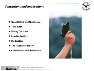 Conclusions and Implications



  ✦ Quantitative and Qualitative

  ✦ Time Span

  ✦ Wintry Doctrine

  ✦ Low Motivation

  ✦ Moderators

  ✦ The Paucity of theory

  ✦ Cooperation and Resistance




             Evaluation	
  Studies	
  	
  of	
  Cross-­‐Cultural	
  Training
 