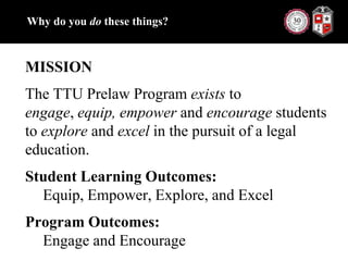 Why do you do these things?MISSIONThe TTU Prelaw Program exists to engage, equip, empower and encourage students to explore and excel in the pursuit of a legal education.Student Learning Outcomes: Equip, Empower, Explore, and ExcelProgram Outcomes: Engage and Encourage