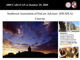 2009 CARAVAN is October 29, 2009Southwest Association of PreLawAdvisors  (SWAPLA)CaravanQuestions?If at any time you have questions, please don't hesitate to call or email us, we would be more than happy to help you! You can contact us at (806)742-2189 or prelaw@ttu.edu.