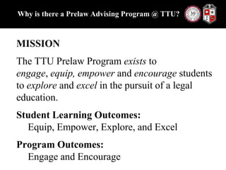 Why is there a Prelaw Advising Program @ TTU?MISSIONThe TTU Prelaw Program exists to engage, equip, empower and encourage students to explore and excel in the pursuit of a legal education.Student Learning Outcomes: Equip, Empower, Explore, and ExcelProgram Outcomes: Engage and Encourage