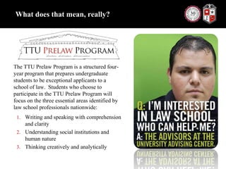 What does that mean, really?The TTU Prelaw Program is a structured four-year program that prepares undergraduate students to be exceptional applicants to a school of law.  Students who choose to participate in the TTU Prelaw Program will focus on the three essential areas identified by law school professionals nationwide:Writing and speaking with comprehension and clarityUnderstanding social institutions and human natureThinking creatively and analytically
