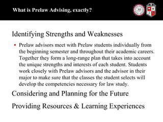 What is Prelaw Advising, exactly?Identifying Strengths and WeaknessesPrelaw advisors meet with Prelaw students individually from the beginning semester and throughout their academic careers. Together they form a long-range plan that takes into account the unique strengths and interests of each student. Students work closely with Prelaw advisors and the advisor in their major to make sure that the classes the student selects will develop the competencies necessary for law study.Considering and Planning for the FutureProviding Resources & Learning Experiences