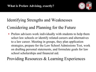 What is Prelaw Advising, exactly?Identifying Strengths and WeaknessesConsidering and Planning for the FuturePrelaw advisors work individually with students to help them select law schools or identify related careers and alternatives to a law career. Meeting in groups, they plan application strategies, prepare for the Law School Admissions Test, work on drafting personal statements, and formulate goals for law school scholarships and financial aid.Providing Resources & Learning Experiences