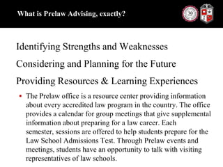 What is Prelaw Advising, exactly?Identifying Strengths and WeaknessesConsidering and Planning for the FutureProviding Resources & Learning ExperiencesThe Prelaw office is a resource center providing information about every accredited law program in the country. The office provides a calendar for group meetings that give supplemental information about preparing for a law career. Each semester, sessions are offered to help students prepare for the Law School Admissions Test. Through Prelaw events and meetings, students have an opportunity to talk with visiting representatives of law schools.