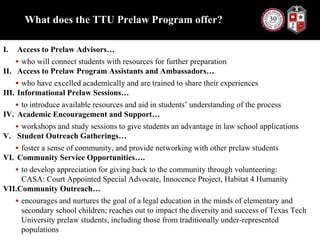 What does the TTU Prelaw Program offer?Access to Prelaw Advisors…who will connect students with resources for further preparationAccess to Prelaw Program Assistants and Ambassadors…who have excelled academically and are trained to share their experiencesInformational Prelaw Sessions…to introduce available resources and aid in students’ understanding of the processAcademic Encouragement and Support…workshops and study sessions to give students an advantage in law school applicationsStudent Outreach Gatherings…foster a sense of community, and provide networking with other prelaw studentsCommunity Service Opportunities….to develop appreciation for giving back to the community through volunteering: CASA: Court Appointed Special Advocate, Innocence Project, Habitat 4 HumanityCommunity Outreach…encourages and nurtures the goal of a legal education in the minds of elementary and secondary school children; reaches out to impact the diversity and success of Texas Tech University prelaw students, including those from traditionally under-represented populations 