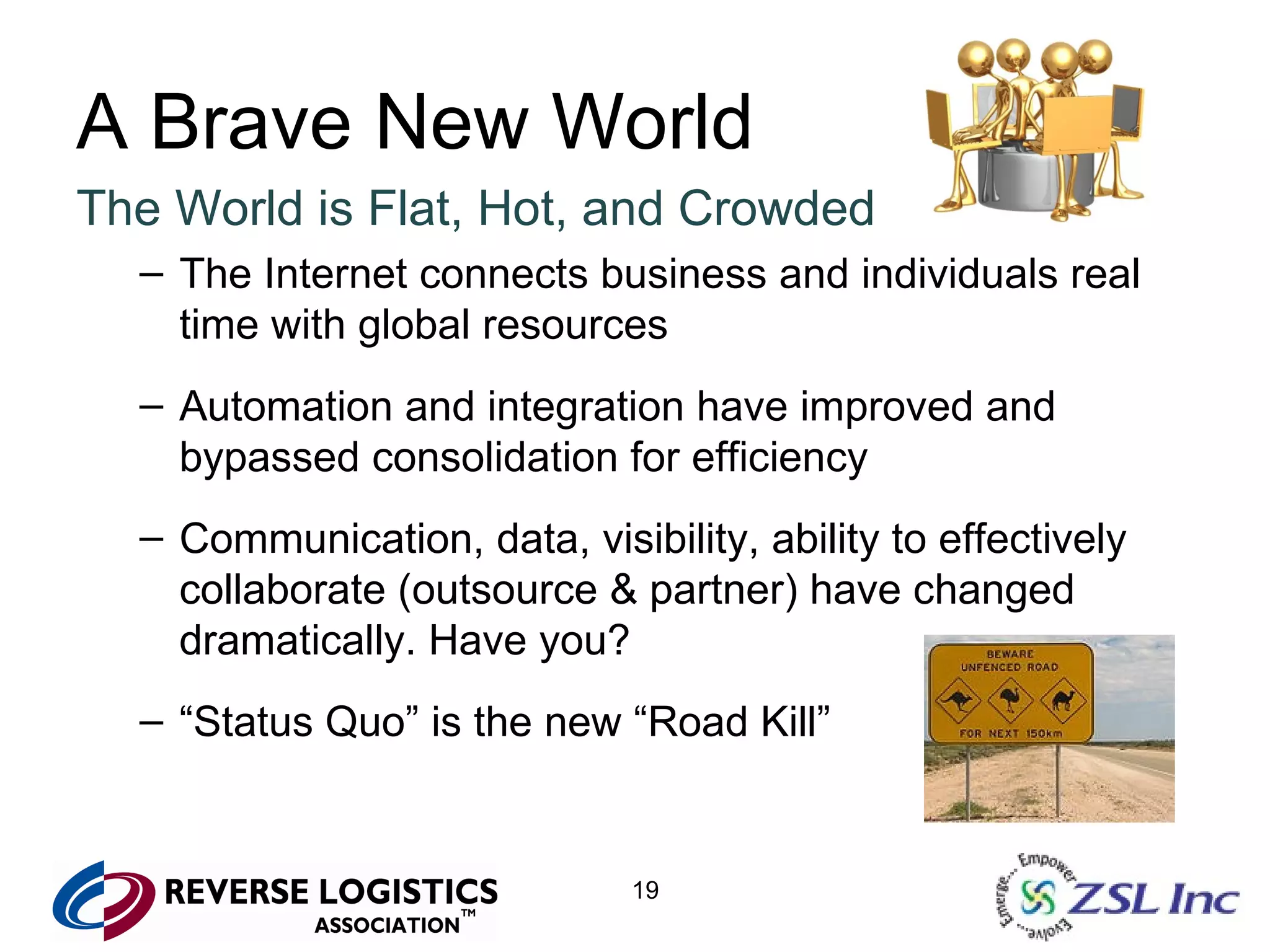 A Brave New World The World is Flat, Hot, and Crowded The Internet connects business and individuals real time with global resources Automation and integration have improved and bypassed consolidation for efficiency Communication, data, visibility, ability to effectively collaborate (outsource & partner) have changed dramatically. Have you? “ Status Quo” is the new “Road Kill” 