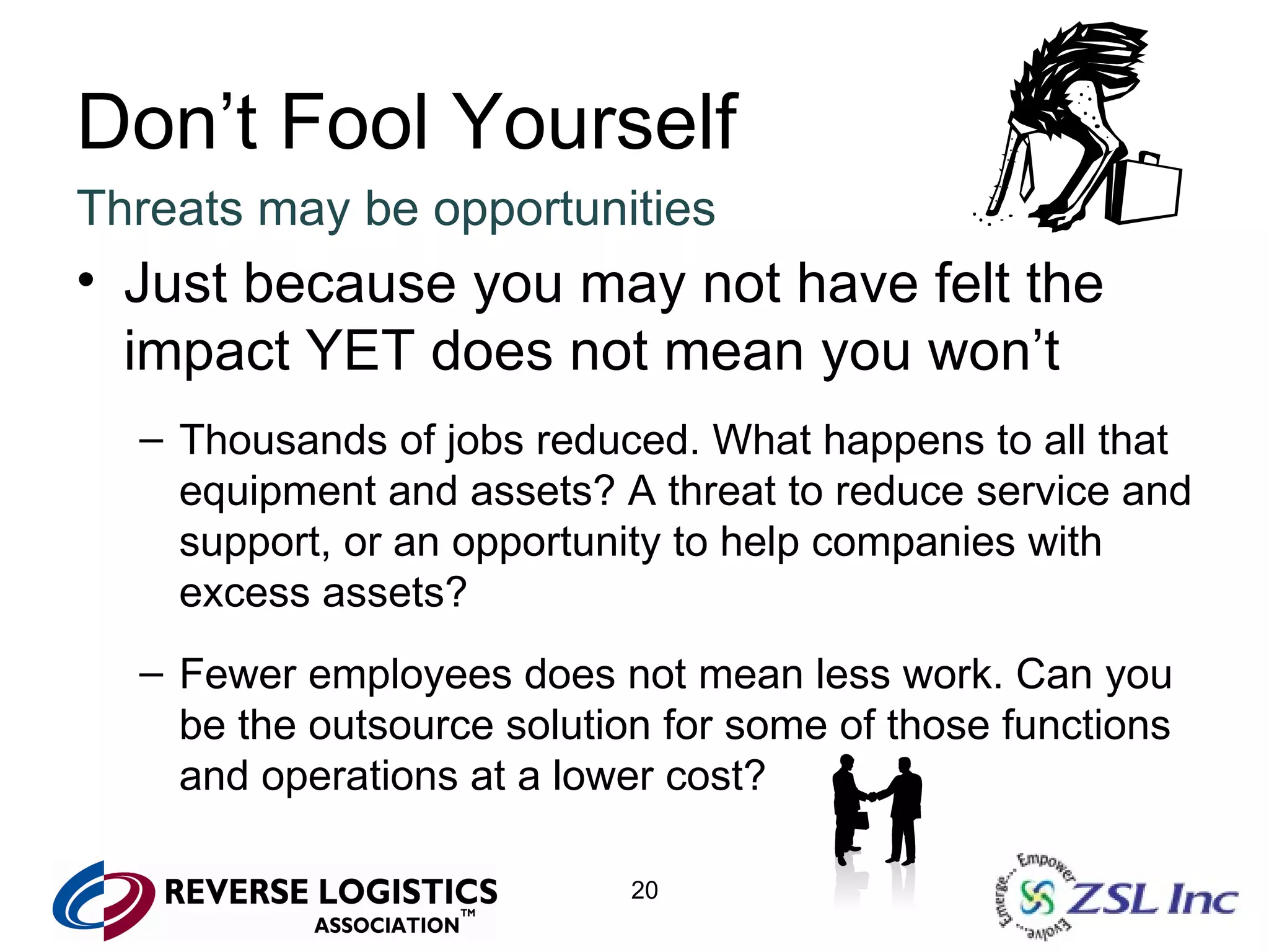 Don’t Fool Yourself Threats may be opportunities Just because you may not have felt the impact YET does not mean you won’t Thousands of jobs reduced. What happens to all that equipment and assets? A threat to reduce service and support, or an opportunity to help companies with excess assets? Fewer employees does not mean less work. Can you be the outsource solution for some of those functions and operations at a lower cost? 