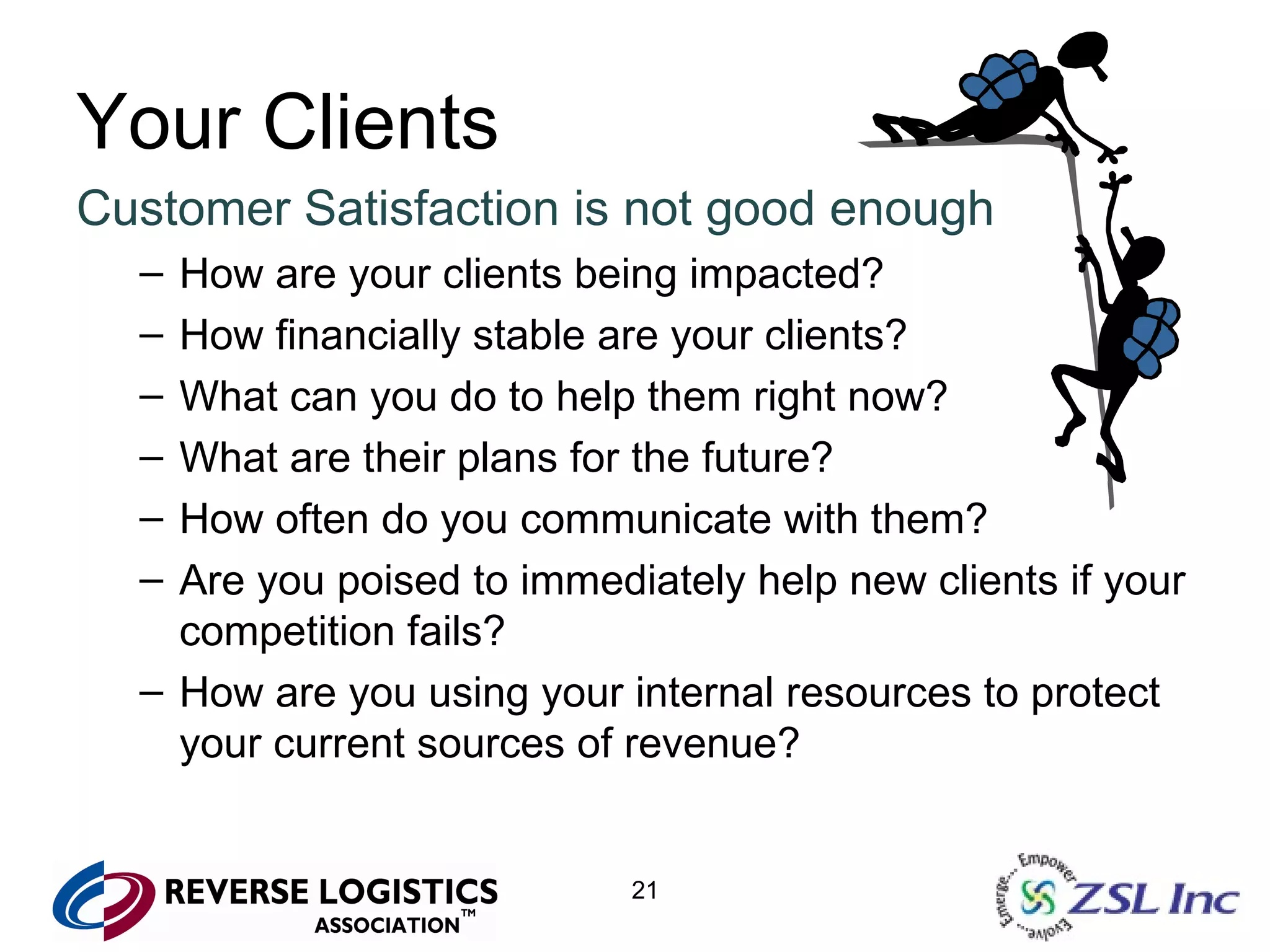 Your Clients Customer Satisfaction is not good enough How are your clients being impacted? How financially stable are your clients? What can you do to help them right now? What are their plans for the future? How often do you communicate with them? Are you poised to immediately help new clients if your competition fails? How are you using your internal resources to protect your current sources of revenue? 